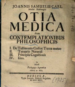 Joannis Samuelis Carl ... Otia Medica dicata Contemplationibus Philosophicis : I. De Testimonio Coeli ac Terrae mutuo, II. Ternario Naturali, III. Principiis Cognitionis, IV. Uno ...
