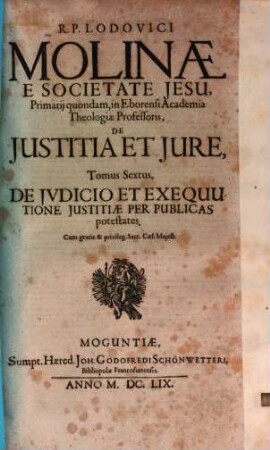R.P. Lodovici Molinae E Societate Jesu, Primarii quondam, in Eborensi Academia Theologiae Professoris, De Iustitia Et Iure : Opus In Sex Tomos Divisum ; Omnia cum Summariis & Indicibus Disputationum Locorum S. Scripturae; & rerum memorabilium copiosis, 6. De Jvdicio Et Exequutione Iustitiae Per Publicas potestates