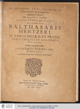De Divisione, Et Discrimine Sacramentorum, & de Baptismo : Disputatio Theologica: De cuius CCC. thesibus Sancto Numine Dirigente: Sub Praesidio Balthasaris Mentzeri, SS. Theologiae D. Et Professoris Publici in Academia Giessena, Publice rationem reddet Johannes Himmelius Pomeranus In Auditorio Theologico XIV. Octobris, horis pomeridianis.