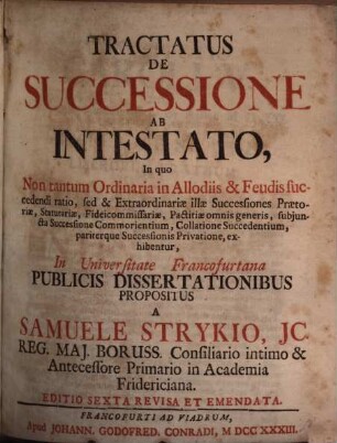 Tractatus De Successione Ab Intestato : In quo Non tantum Ordinaria in Allodiis & Feudis succedendi ratio, sed & Extraordinariæ illæ Successiones, Prætoriæ, Statutariæ, Fideicommissariæ, Pactitiæ omnis generis, subjuncta Successione Commorientium, Collatione Succedentium, pariterque Successionis Privatione, exhibentur