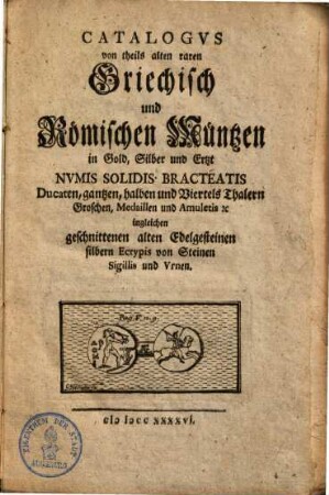 Catalogus von theils alten raren griechisch und römischen Müntzen in Gold, Silber und Ertzt : numis solidis, bracteatis, Ducaten, gantzen, halben & Viertels Thalern, Groschen, Medaillen & Amuletis ... ingleichen geschnittenen alten Edelgesteinen, silbern Ectypis von Steinen, Sigillis & Urnen