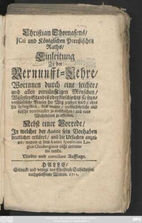 Christian Thomasens, Jcti und Königlichen Preußischen Raths, Einleitung Zu der Vernunfft-Lehre : Worinnen ... der Weg gezeigt wird, ohne die Syllogisticâ, das wahre, wahrscheinliche und falsche voneinander zu entscheiden, und neue Wahrheiten zuerfinden ; Nebst einer Vorrede, Jn welcher der Autor sein Vorhaben deutlicher erkläret, und die Ursachen anzeiget, warum er dem Autori Speciminis Logicæ Claubergianæ nicht antworten werde