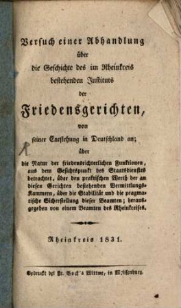Versuch einer Abhandlung über die Geschichte des im Rheinkreis bestehenden Instituts der Friedensgerichten, von seiner Entstehung in Deutschland an : über die Natur der friedensrichterlichen Funktionen, aus dem Gesichtspunkt des Staatsdienstes betrachtet, über den praktischen Werth der an diesen Gerichten bestehenden Vermittlungs-Kammern, über die Stabilität und die pragmatische Sicherstellung dieser Beamten