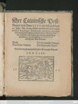 Der Caluinische Post=||Reuter/ von Anno 1590. an/ biß auff das || 92. Jahr/ Wie sie jhre falsche verführische Lehr haben || wollen an Tag bringen/ Vnd die wahre vnuerfelschte Lutherische || Lehr vnterzudrucken sich vnterstanden haben/ Wird hie kürtz=||lich vermeldet/ wie es jtziger zeit ein außgang mit jhnen || gewinnet/ etc. Jn eine einfeltige COMMEDIA || verfasset mit Vier Personen.|| ... Gestellet durch einem liebhaber Göttlichs Worts/|| I.N.A.B.I.S.P.||