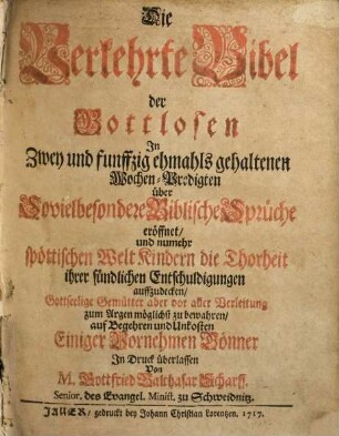 Die Verkehrte Bibel der Gottlosen : In Zwey und funffzig ehmals gehaltenen Wochen-Predigten über Sovielbesondere Biblische Sprüche eröffnet, und nunmehr spöttischen Welt Kindern die Thorheit ihrer sündlichen Entschuldigungen auffzudecken, Gottseelige Gemütter aber vor aller Verleitung zum Argen möglichst zu bewahren, auf Begehren und Unkosten Einiger Vornehmen Gönner In Druck überlassen