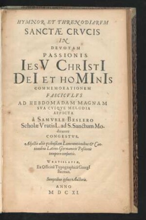 Hymnor. & Threnodiarum. Sanctae Crucis In Devotam Passionis Iesu Christi Dei Et Hominis Commemorationem Fasciculus Ad Hebdomadam Magnam Sua Cuique Melodia Afficta a Samuele Beslero Scholae Vratisl. ad S. Sanctum Moderatore Congestus : Adiectis aliis quibusdam Lamentationibus & Cantionibus Latino-Germanicis Paßionis tempore consuetis