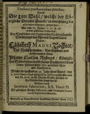 Thesauri praestantissimi delectus, Das ist/ Die gute Wahl/ welche der Königliche Prophet David/ in erwehlung des allerbesten Schatzes/ gethan hat : Aus dem 73. Psalm/ v. 25. & 26. in einer gehaltenen Leichpredigt/ Bey Christlicher und Volckreicher Leichbegängnüs Der weyland viel Ehr- und Tugendsamen Frawen/ Elisabeth Magni Tochter/ Des WollEhrnvesten/ Vor-Achtbarn und wollbenambten Herrn Johann Classon Rysings/ Königlichen Schwedischen wollbestalten Buchhalters/ beym Hinter-Pommerischen Stat, gewesenen Ehelichen Haußfrawen/ Welche im lauffenden 32. jahr ihres Alters/ den 2. Junii Anno 1646. seeliglich im HErrn entschlaffen/ und den XI. Junii in S. Marien Stiffts-Kirchen/ in ihre Ruhebettlein beygesetzet ist/ Erkläret
