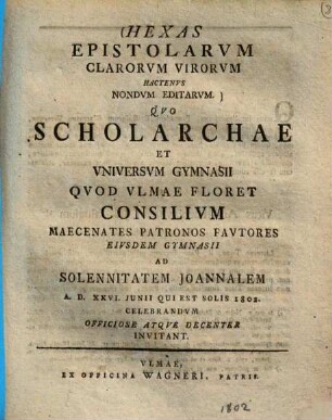 Hexas Epistolarvm Clarorvm Virorvm Hactenvs Nondvm Editarvm : Qvo Scholarchae Et Vniversvm Gymnasii Qvod Vlmae Floret Consilivm Maecenates Patronos Favtores Eivsdem Gymnasii Ad Solennitatem Joannalem A. D. XXVI. Junii Qui Est Solis 1802. Celebrandvm Officiose Atqve Decenter Invitant