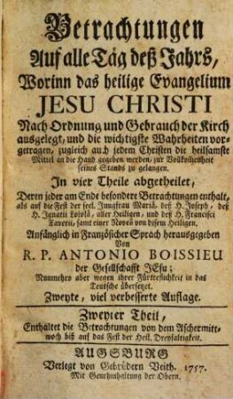 Betrachtungen Auf alle Täg deß Jahrs : Worinn das heilige Evangelium Jesu Christi Nach Ordnung und Gebrauch der Kirch ausgelegt, und die wichtigste Wahrheiten vorgetragen, zugleich auch jedem Christen die heilsamste Mittel an die Hand gegeben werden, zur Vollkom[m]enheit seines Stands zu gelangen. In vier Theile abgetheilet .... 2, Enthaltet die Betrachtungen von dem Aschermittwoch biss auf das Fest der Heil. Dreyfaltigkeit