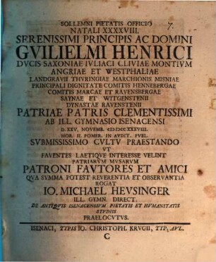 Sollemni Pietatis Officio Natali XXXXVIII. Serenissimi Principis Ac Domini Gvilielmi Henrici Dvcis Saxoniae ... Patriae Patris Clementissimi Ab Ill. Gymnasio Isenacensi D. XXV. Novemb. MDCCXXXVIII. ... Svbmississimo Cvltv Praestando Vt Faventes Laetiqve Interesse Velint Patriarvm Mvsarvm Patroni Favtores Et Amici Qva Svmma Potest Reverentia Et Observantia Rogat Io. Michael Hevsinger Ill. Gymn. Direct. De Antiqvis Isenacensivm Pietatis Et Hvmanitatis Stvdiis Praelocvtvs