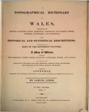 A topographical dictionary of Wales : comprising the several counties, cities, boroughs, corporate and market towns, parishes, chapelries, and townships, with historical and statistical descriptions ; illustrated by maps of the different counties ; and a map of Wales, shewing the principal towns, roads, railways, navigable rivers, and canals ; and embellished with engravings of the arms of the cities, bishopricks, corporate towns, and boroughs ; and of the seals of the several municipal corporations ; with an appendix describing the electoral boundaries of the several boroughs, as defined by the late act. 1