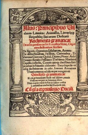 Illus: Principibus Uilelmio, Litauico, Arionisto, Literiari[a]eq[ue] Reipublic[a]e Boiorum Dedicatu[m] Rudimenta gramaticae : De octo partibus or[ati]o[n]is & constructione, Gr[a]ecorum declinatione seorsum De figuris, Quantitate syllabarum, Accentu De distinctionibus, Pedibus, Carminibus