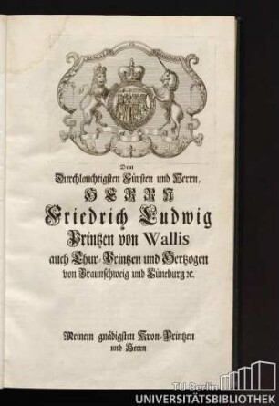 Dem durchlauchtigsten Fürsten und Herren Friedrich Ludwig Prinzen von Wallis auch Kur-Prinzen und Herzogen von Braunschweig und Lüneburg Meinem gnädigsten Kron-Prinzen und Herren