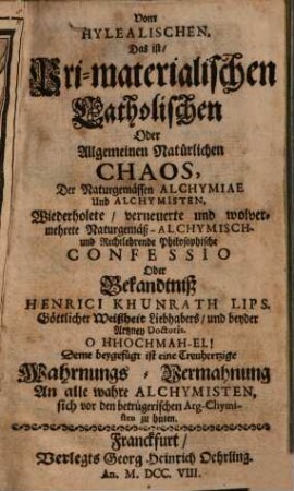 Vom hylealischen, das ist, pri-materialischen catholischen oder allgemeinen natürlichen Chaos, der naturgemässen Alchymiae und Alchymisten wiederholete, verneuerte und wolvermehrete naturgemäß-alchymisch- und rechtlehrende philosophische Confessio oder Bekandtniß Henrici Khunrath : deme beygef. ist e. treuhertzige Wahrnungs-Vermahnung an alle wahre Alchymisten, sich vor d. betrüger. Arg-Chymisten zu hüten