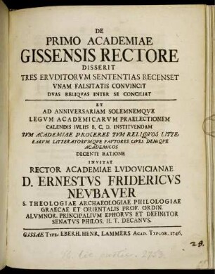 De Primo Academiae Gissensis Rectore Disserit Tres Eruditorum Sententias Recenset Unam Falsitatis Convincit Duas Reliquas Inter Se Conciliat : Et Ad Anniversariam Solemnemque Legum Academicarum Praelectionem Calendis Iuliis B. C. D. Instituendam Tum Academiae Proceres Tum Reliquos Litterarumque Fautores Cives Denique Academicos Decenti Ratione Invitat