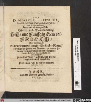 D. Ahasveri Fritschii, Com. Pal. Caes. Gräfl. Schwartzb. Hoff-Justitz- und Consistorial-Raths Kurtze und ohn vorgreifliche Erörter- und Beantwortung Sechs und Funfftzig General-Fragen/ über den Punct/ Was und wie viel ein jeder Christlicher Regent/ so wohl dessen Diener und Beambte/ zu mehrer Erbauung des waren Christenthumbs derer Unterthanen/ Ambts und Gewissens halber/ beyzutragen schuldig? : Zu nothdürfftiger Nachsinn- und Erörterung wohlmeinend vorgestellet