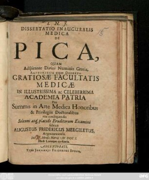 Dissertatio Inauguralis Medica De Pica, Quam Adspirante Divini Numinis Gratia, Authoritate atque Decreto Gratiosæ Facultatis Medicæ In Illustrissima ac Celeberrima Academia Patria Pro Summis in Arte Medica Honoribus & Privilegiis Doctoralibus rite consequendis Solenni atq[ue] placido Eruditorum Examini subjicit Augustus Fridericus Mergiletus, Argentoratensis. Die Mensis Martij M DCC I. Horis Locoque consuetis