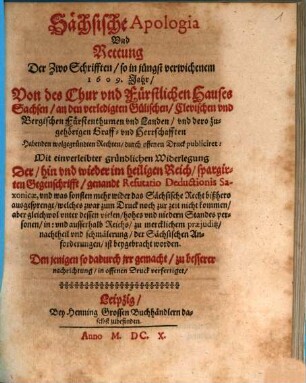 Sächsische Apologia Und Rettung Der Zwo Schrifften, so in jüngst verwichenem 1609. Jahr, Von des Chur vnd Fürstlichen Hauses Sachsen, an den verledigten Gülischen, Clevischen vnd Bergischen Fürstenthumen vnd Landen ... Habenden wolgegründten Rechten, durch offenen Druck publiciret : Mit einverleibter gründlichen Widerlegung Der ... im heiligen Reich, spargirten Gegenschrifft, genandt Refutatio Deductionis Saxonicae ...