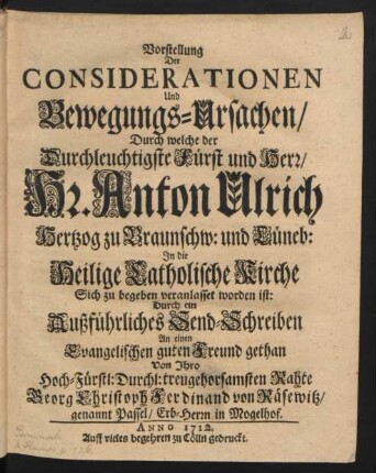 Vorstellung Der Considerationen Und Bewegungs-Ursachen, Durch welche der Durchleuchtigste Fürst und Herr, Hr. Anton Ulrich Hertzog zu Braunschw: und Lüneb: In die Heilige Catholische Kirche Sich zu begeben veranlasset worden ist: Durch ein Außführliches Send-Schreiben An einen Evangelischen guten Freund gethan Von Ihro Hoch-Fürstl: Durchl: treugehorsamsten Rahte Georg Christoph Ferdinand von Räsewitz, genannt Passel, Erb-Herrn in Mogelhof