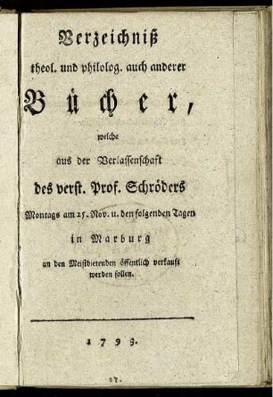 Verzeichniß theol. und philolog. auch anderer Bücher, welche aus der Verlassenschaft des verst. Prof. Schröders Montags am 25. Nov. u. den folgenden Tagen in Marburg an den Meistbietenden öffentlich verkauft werden sollen