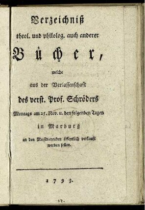 Verzeichniß theol. und philolog. auch anderer Bücher, welche aus der Verlassenschaft des verst. Prof. Schröders Montags am 25. Nov. u. den folgenden Tagen in Marburg an den Meistbietenden öffentlich verkauft werden sollen