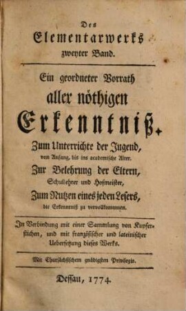 Des Elementarwerks ... Band : Ein geordneter Vorrath aller nöthigen Erkenntniß ; Zum Unterrichte der Jugend, von Anfang, bis ins academische Alter, Zur Belehrung der Eltern, Schullehrer und Hofmeister, Zum Nutzen eines jeden Lesers, die Erkenntniß zu vervollkommnen ; In Verbindung mit einer Sammlung von Kupferstichen, und mit französischer und lateinischer Uebersetzung dieses Werkes, 2