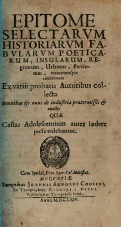 Epitome Selectarum Historiarum Fabularum Poeticarum, Insularum, Regionum, Urbium, fluviorum, montiumque celebriorum : Ex variis probatis Autoribus collecta Omnibus iis nunc de industria praetermissis & reiectis Quae Castas Adolescentium aures laedere posse videbantur