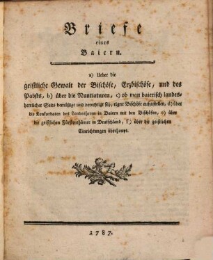 Briefe eines Baiern : a) Ueber die geistliche Gewalt der Bischöfe, Erzbischöfe, und des Pabsts, b) über die Nuntiaturen, c) ob man baierisch landesherrlicher Seits bemüßigt und berechtigt sey, eigne Bischöfe aufzustellen, d) über die Konkordaten des Landesherrn in Baiern mit den Bischöfen, e) über die geistlichen Fürtenthümer in Deutschland, f) über die geistlichen Einrichtungen überhaupt