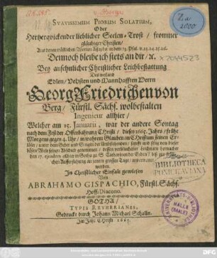 Suavissimum Piorum Solatium, Oder Hertzerquickender lieblicher Seelen-Trost/ frommer gläubiger Christen/ Aus denen tröstlichen Worten Assaphs ... Dennoch bleibe ich stets an dir/ [et]c. : Bey ... Leichbestattung Des ... Georg Friedrichen von Berg/ Fürstl. Sächs. wolbestalten Ingenieur allhier/ Welcher am 15. Ianuarii, war der andere Sontag nach dem Fest der Offenbahrung Christi/ dieses 1665. Jahrs ... von dieser bösen Welt seinen Abschied genommen/ dessen verbliechener Leichnam hernacher den 17. eiusdem allhier in Gotha zu S. Catharinen der Erden ... anvertrauet worden.