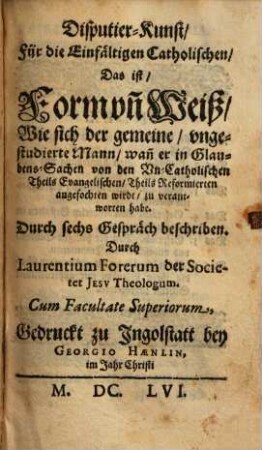 Disputier-Kunst, Für die Einfältigen Catholischen, Das ist, Form vn[d] Weiß, Wie sich der gemeine, vngestudierte Mann, wan[n] er in Glaubens-Sachen von den Vn-Catholischen Theils Evangelischen, Theils Reformierten angefochten wirdt, zu verantworten habe : Durch sechs Gespräch beschriben