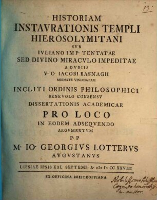 Historiam Instavrationis Templi Hierosolymitani Svb Ivliano Imp. Tentatae, Sed Divino Miracvlo Impeditae, A dvbiis V. C. Iacobi Basnagii Modeste Vindicatam ... Dissertationis Academicae Pro Loco In Eodem Adseqvendo Argvmentvm p. p. M. Io. Georgivs Lottervs Avgvstanus : Lipsiae ipsis kal. Septemb. A. MDCCXXVIII