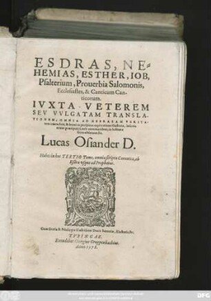 ESDRAS, NE=||HEMIAS, ESTHER, IOB,|| Psalterium, Prouerbia Salomonis,|| Ecclesiastes, & Canticum Can-||ticorum.|| IVXTA VETEREM || SEV VVLGATAM TRANSLA-||TIONEM, OMNIA AD HEBRAEAM VERITA=||tem emendata, & breui ac perspicua explicatione illustrata, insertis || etiam praecipuis Locis communibus, in lectione || sacra obseruandis.|| Lucas Osiander D.|| Habes in hoc TERTIO Tomo, omnia scripta Canonica, ab || Esdra vsque ad Prophetas.||