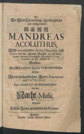 Als Der Wohl-Ehrwürdige/ Groß-achtbare und Hochgelahrte Herr M. Andreas Acoluthus, Wohl-meritirender Archi-Diaconus und Senior bey der Haupt-Kirchen zu St. Bernhardin, und der Orientalischen Sprachen P.P. im Gymnasio zu St. Elisabet in Breßlau/ Das Welt-berühmte Leipzig durchreisend besuchte/ Solten ... Den 21. Augusti 1696. ihre Schuldigkeit hiermit Bey einer Nacht-Music Bezeigen Etliche Seiner gewesenen Auditorum