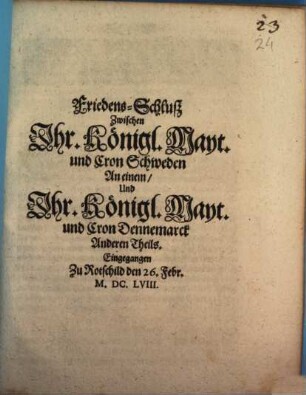 Friedens-Schluß Zwischen Jhr. Königl. Mayt. und Cron Schweden An einem, Und Jhr. Königl. Mayt. und Cron Dennemarck Anderen Theils : Eingegangen Zu Rotschild den 26. Febr. M.DC.LVIII.