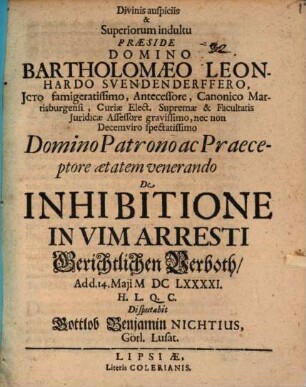 Divinis auspiciis & Superiorum indultu Præside Domino Bartholomaeo Leonhardo Svendenderffero JCto famigeratissimo, Antecessore, Canonico Martisburgensi, Curiæ Elect. Supremæ & Facultatis Juridicæ Assessore gravissimo, nec non Decemviro spectatissimo Domino Patrono ac Praeceptore ætatem venerando De Inhibitione In Vim Arresti Gerichtlichen Verboth, Ad d. 14. Maji MDCLXXXXI. H.L.Q.C. Disputabit Gottlob Benjamin Nichtius, Görl. Lusat.