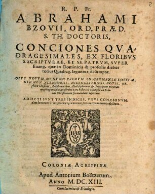 R. P. Fr. Abrahami Bzovii, Ord. Praed. S. Th. Doctoris, Conciones Qvadragesimales, Ex Floribvs S. Scriptvrae, Et SS. Patrvm, Svper Euang. quae in Dominicis & profestis diebus totius Quadrag. leguntur, desumptae : Opvs Novvm Ac Nvnc Primvm In Germania Editvm, Nec Non Allegoriis, Hieroglyphicis Notis, Orphicis Sensibus, Emblematibus, Philosophorum & Principum virorum apophtegmatibus, praesertim vero historicis exemplis ad Ethicen Christianam formandam refertum ; Adiecti Svnt Tres Indices, Vnvs Concionvm, alter locorum S. Scripturae explicatorum, tertius rerum memorabilium