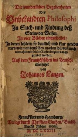 Die wunderlichen Begebenheiten Deß Unbekandten Philosophi In Such- und Findung deß Steins der Weisen : in vier Bücher eingetheilet ; in deren letztern so deutlich und klar geredet wird, wie man denselben machen soll, daß noch niemahls mit solcher Auffrichtigkeit davon geredet worden
