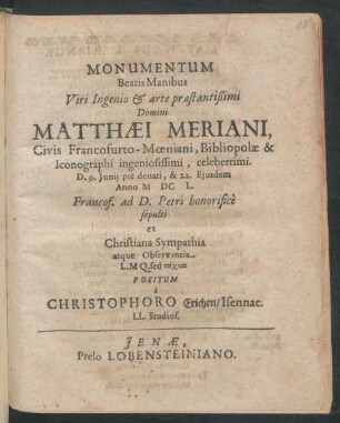 Monumentum Beatis Manibus Viri Ingenio & arte praestantißimi Domini Matthaei Meriani, Civis Francofurto-Moeniani, Bibliopolae & Iconographi ingeniosissimi, celeberrimi. D. 9. Iunii pie denati, & 22. Eiusdem Anno MDCL. Francof. ad D. Petri honorifice sepulti