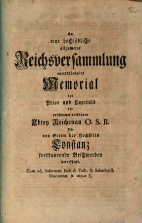 An eine hochlöbliche allgemeine Reichsversammlung unterthänigstes Memorial des Prior und Capituls der reichsunmittelbaren Abtey Reichenau O.S.B., die von Seiten des Hochstifts Constanz fortdaurende Beschwerden betreffend : cum adj. Informat. Iuris et Facti et subadjunct. Document. A. usque JJ.