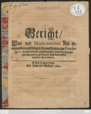 Bericht/ Was vor Medicamenta bey ereignenden anfälligen Kranckheiten zur Praeservation wechselweise zugebrauchen/ und in denen hiesigen Apotheken zuerlangen : auch was sonst darbey in acht zu nehmen