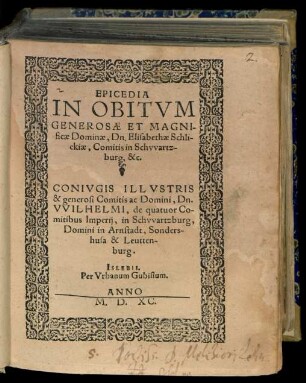 EPICEDIA || IN OBITVM || GENEROSAE ET MAGNI-||ficae Dominae, Dn. Elisabethae Schli-||ckiae, Comitis in Schvvartz-||burg, &c. || CONIVGIS ILLVSTRIS || & generosi Comitis ac Domini, Dn. || VVILHELMI, de quatuor Co-||mitibus Imperij, in Schvvartzburg, || Domini in Arnstadt, Sonders-||husa & Leutten=||burg.||