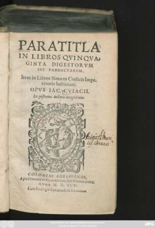 PARATITLA || IN LIBROS QVINQVA=||GINTA DIGESTORVM || SEV PANDECTARVM.|| Item in Libros Nouem Codicis Impe-||ratoris Iustiniani.|| OPVS IAC. CVIACII.|| Ex postrema Auctoris recognitione.||