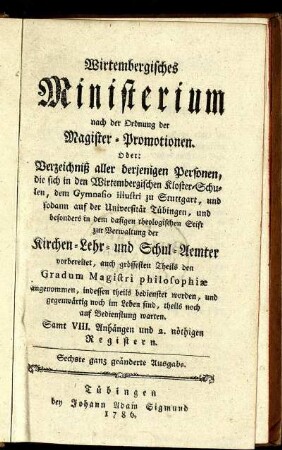 Wirtembergisches Ministerium nach der Ordnung der Magister-Promotionen : Oder: Verzeichniß aller derjenigen Personen, die sich in den Wirtembergischen Kloster-Schulen, dem Gymnasio illustri zu Stuttgart, und sodann auf der Universität Tübingen, und besonders in dem dasigen theologischen Stift zur Verwaltung der Kirchen- Lehr- und Schul-Aemter vorbereitet, auch grössesten Theils den Gradum Magistri philosophiæ angenommen, indessen theils bedienstet worden, und gegenwärtig noch im Leben sind, theils noch auf Bedienstung warten ; Samt VIII. Anhängen und 2. nöthigen Registern