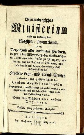 Wirtembergisches Ministerium nach der Ordnung der Magister-Promotionen : Oder: Verzeichniß aller derjenigen Personen, die sich in den Wirtembergischen Kloster-Schulen, dem Gymnasio illustri zu Stuttgart, und sodann auf der Universität Tübingen, und besonders in dem dasigen theologischen Stift zur Verwaltung der Kirchen- Lehr- und Schul-Aemter vorbereitet, auch grössesten Theils den Gradum Magistri philosophiæ angenommen, indessen theils bedienstet worden, und gegenwärtig noch im Leben sind, theils noch auf Bedienstung warten ; Samt VIII. Anhängen und 2. nöthigen Registern