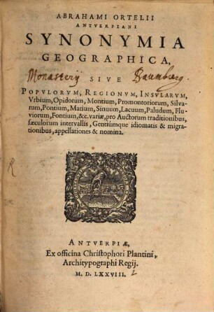 Abrahami Ortelii Antverpiani Synonymia Geographica, Sive Popvlorvm, Regionvm, Insvlarvm, Vrbium, Opidorum, Montium, Promontoriorum, Silvarum, Pontium, Marium, Sinuum, Lacuum, Paludum, Fluviorum, Fontium, &c. variæ, pro Auctorum traditionibus, sæculorum intervallis, Gentiúmque idiomatis & migrationibus, appellationes & nomina