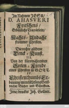 D. Ahasveri Fritschens/ Erbauliche Tractätlein : I. Nachts-Andacht frommer Christen. II. Die rechte güldene Denck-Kunst. III. Von der stätswährenden Seelen-Freude eines Christen in Gott. IV. Christenthumbs Erbauung/ mittelst Lesung Geistreicher Bücher und Schrifften