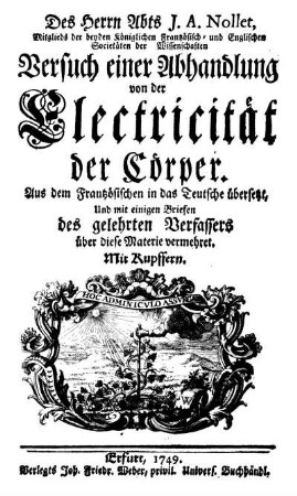 Des Herrn Abts J.A. Nollet, Mitglieds der beyden Königlichen Frantzösisch- und Englischen Societäten der Wissenschaften Versuch einer Abhandlung von der Electricität der Cörper : Aus dem Frantzösischen in das Teutsche übersetzt, Und mit einigen Briefen des gelehrten Verfassers über diese Materie vermehret ; Mit Kupffern