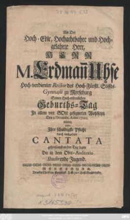Als Der Hoch-Edle, Hochachtbahre und Hochgelahrte Herr, Herr M. Erdman[n] Uhse Hoch-verdienter Rector des Hoch-Fürstl. Stiffts-Gymnasii zu Merseburg Seinen Hoch-erfreulichen Geburths-Tag In allem von Gott gesegneten Wohlseyn Den 1. Decembr. Anno 1720. erlebte, wolte Ihre schuldigste Pflicht durch nachgesetzte Cantata gehorsamst an den Tag legen Die in dem Ober-Auditorio Studirende Jugend
