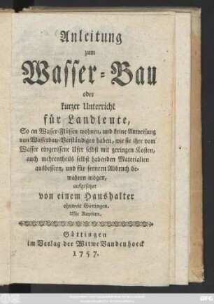 Anleitung zum Wasser-Bau oder kurzer Unterricht für Landleute, So an Wasser-Flüssen wohnen, und keine Anweisung von Wasserbau-Verständigen haben, wie sie ihre vom Wasser eingerissene Ufer selbst mit geringen Kosten, auch mehrentheils selbst habenden Materialien ausbessern, und für fernern Abbruch bewahren mögen : Mit Kupfern