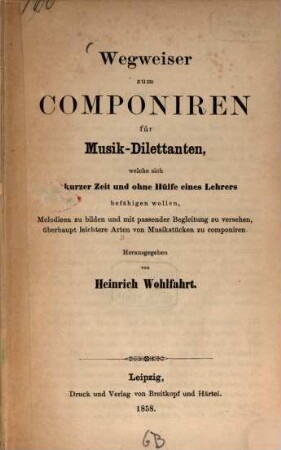 Wegweiser zum Componiren für Musik-Dilettanten : welche sich in kurzer Zeit und ohne Hülfe eines Lehrers befähigen wollen, Melodieen zu bilden und mit passender Begleitung zu versehen, überhaupt leichtere Arten von Musikstücken zu componiren
